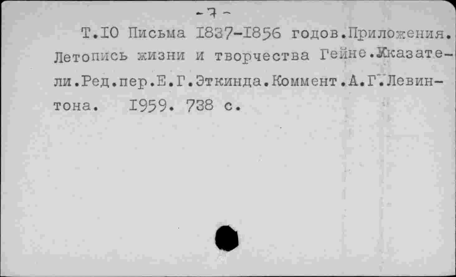 ﻿-и -
Т.10 Письма 1837-1856 годов.Приложения. Летопись жизни и творчества Гейне.Указатели .Ред.пер.Е.Г.Эткинда.Коммент.А.Г.Левин-тона. 1959. 738 с.